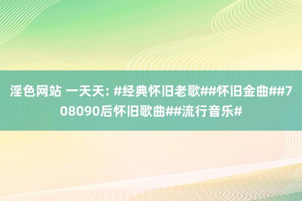 淫色网站 一天天: #经典怀旧老歌##怀旧金曲##708090后怀旧歌曲##流行音乐#