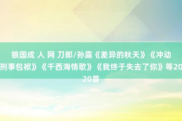 狼国成 人 网 刀郎/孙露《差异的秋天》《冲动的刑事包袱》《千西海情歌》《我终于失去了你》等20首