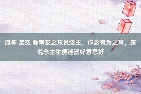 原神 足交 爱挚友之东说念主，作念有为之事，东说念主生便迷漫好意思好