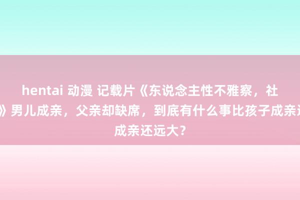 hentai 动漫 记载片《东说念主性不雅察，社会解读》男儿成亲，父亲却缺席，到底有什么事比孩子成亲还远大？