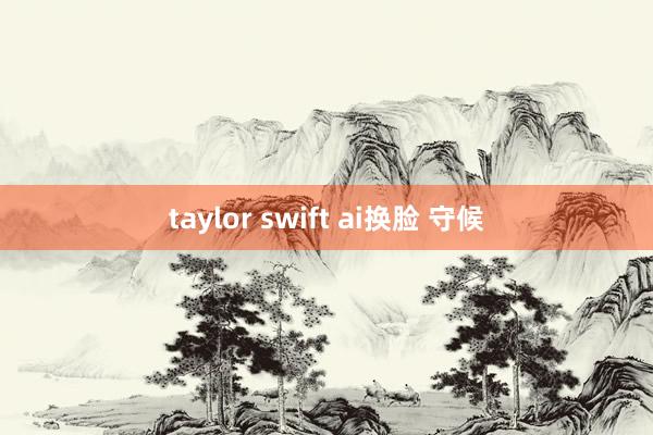 taylor swift ai换脸 守候