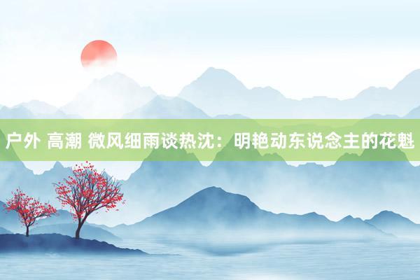 户外 高潮 微风细雨谈热沈：明艳动东说念主的花魁