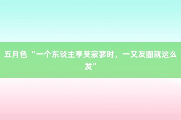 五月色 “一个东谈主享受寂寥时，一又友圈就这么发”