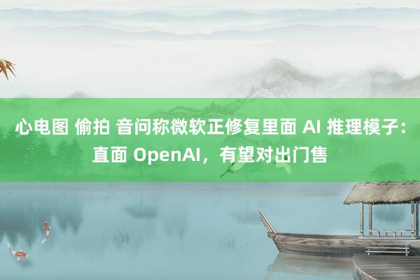 心电图 偷拍 音问称微软正修复里面 AI 推理模子：直面 OpenAI，有望对出门售