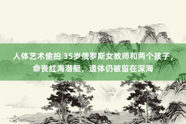 人体艺术偷拍 35岁俄罗斯女教师和两个孩子，命丧红海潜艇，遗体仍被留在深海
