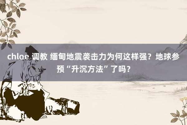 chloe 调教 缅甸地震袭击力为何这样强？地球参预“升沉方法”了吗？