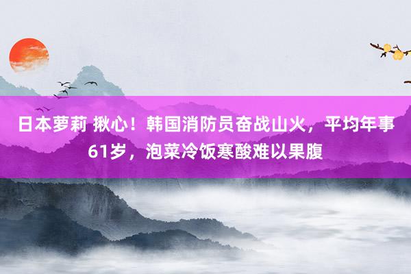 日本萝莉 揪心！韩国消防员奋战山火，平均年事61岁，泡菜冷饭寒酸难以果腹